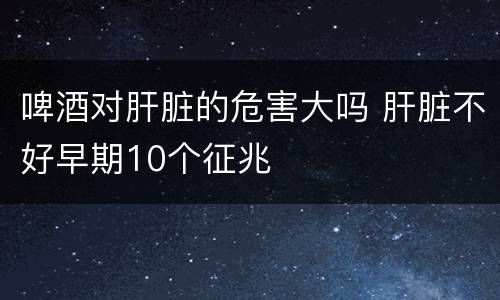 啤酒对肝脏的危害大吗 肝脏不好早期10个征兆