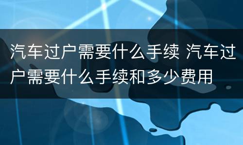 汽车过户需要什么手续 汽车过户需要什么手续和多少费用