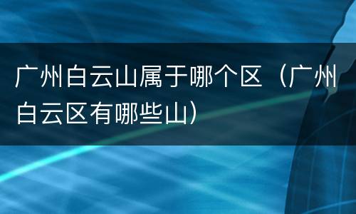 广州白云山属于哪个区（广州白云区有哪些山）