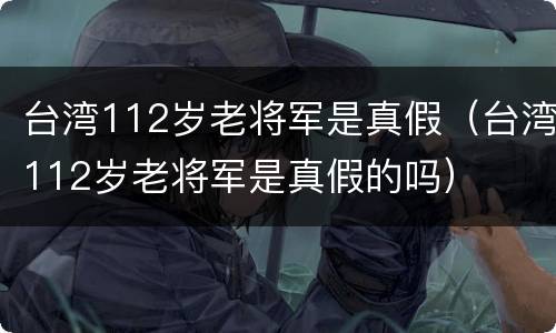 台湾112岁老将军是真假（台湾112岁老将军是真假的吗）