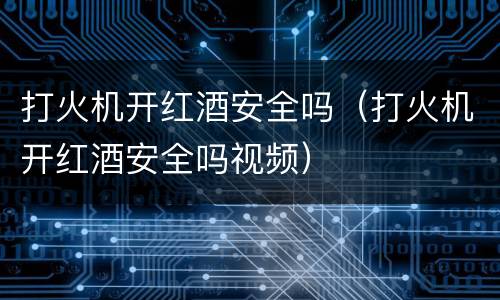 打火机开红酒安全吗（打火机开红酒安全吗视频）