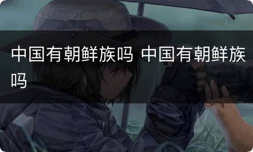 中国有朝鲜族吗 中国有朝鲜族吗