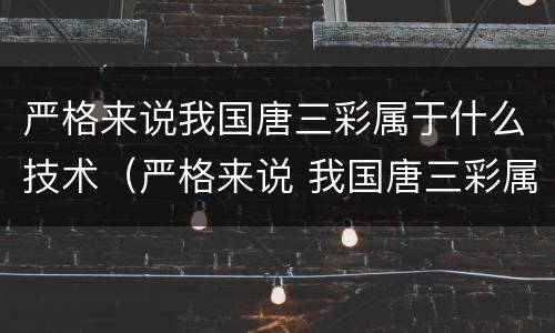严格来说我国唐三彩属于什么技术（严格来说 我国唐三彩属于什么技术）