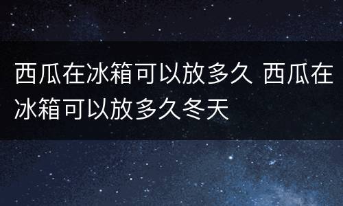 西瓜在冰箱可以放多久 西瓜在冰箱可以放多久冬天