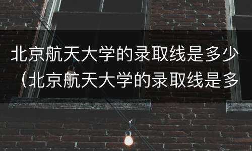 北京航天大学的录取线是多少（北京航天大学的录取线是多少分）