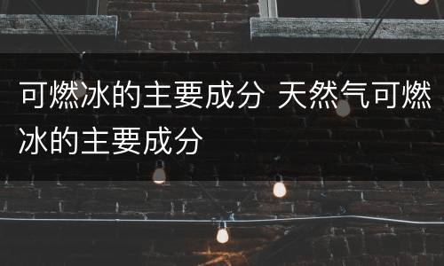 可燃冰的主要成分 天然气可燃冰的主要成分