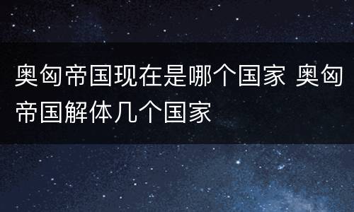 奥匈帝国现在是哪个国家 奥匈帝国解体几个国家
