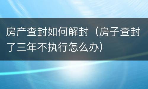 房产查封如何解封（房子查封了三年不执行怎么办）