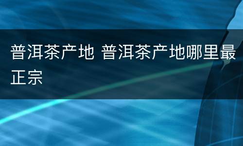 普洱茶产地 普洱茶产地哪里最正宗