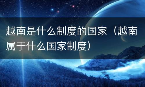 越南是什么制度的国家（越南属于什么国家制度）