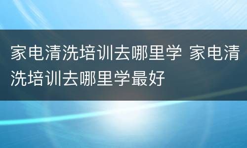 家电清洗培训去哪里学 家电清洗培训去哪里学最好