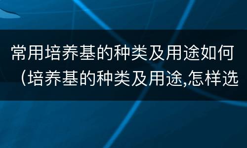 常用培养基的种类及用途如何（培养基的种类及用途,怎样选择使用培养基）