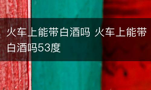 火车上能带白酒吗 火车上能带白酒吗53度