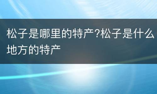 松子是哪里的特产?松子是什么地方的特产