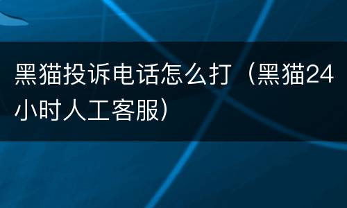 黑猫投诉电话怎么打（黑猫24小时人工客服）