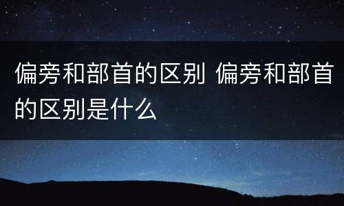 偏旁和部首的区别 偏旁和部首的区别是什么
