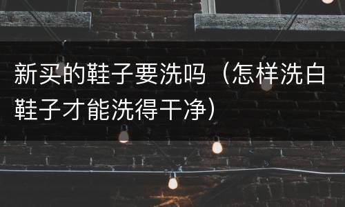 新买的鞋子要洗吗（怎样洗白鞋子才能洗得干净）