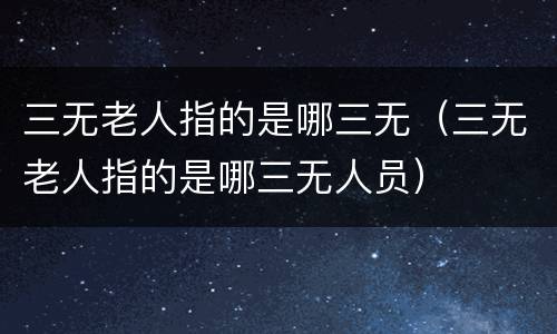 三无老人指的是哪三无（三无老人指的是哪三无人员）
