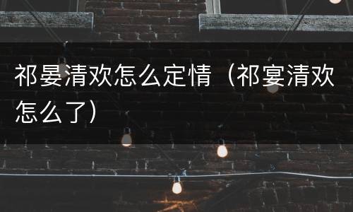 祁晏清欢怎么定情（祁宴清欢怎么了）
