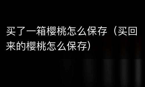 买了一箱樱桃怎么保存（买回来的樱桃怎么保存）