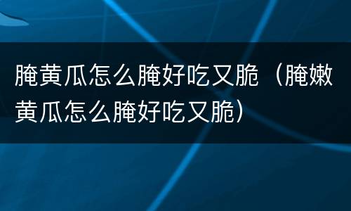腌黄瓜怎么腌好吃又脆（腌嫩黄瓜怎么腌好吃又脆）