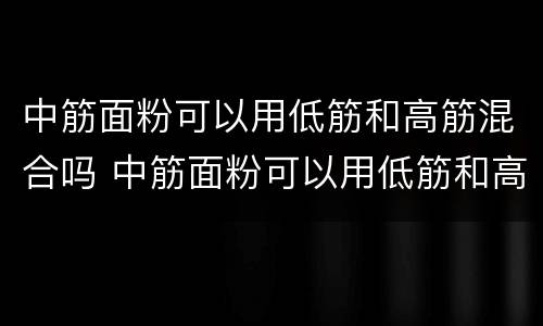 中筋面粉可以用低筋和高筋混合吗 中筋面粉可以用低筋和高筋混合吗为什么