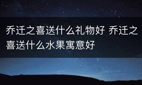 乔迁之喜送什么礼物好 乔迁之喜送什么水果寓意好