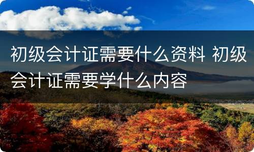 初级会计证需要什么资料 初级会计证需要学什么内容