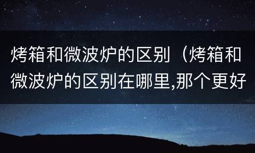 烤箱和微波炉的区别（烤箱和微波炉的区别在哪里,那个更好）