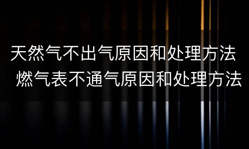天然气不出气原因和处理方法 燃气表不通气原因和处理方法
