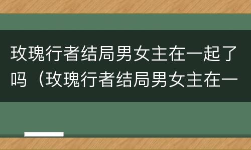玫瑰行者结局男女主在一起了吗（玫瑰行者结局男女主在一起了吗知乎）