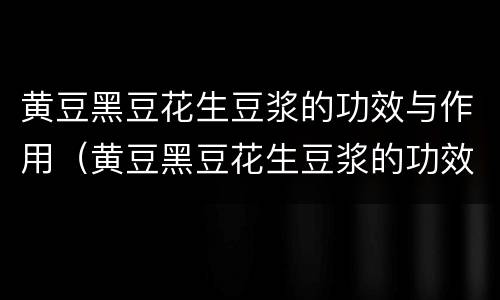 黄豆黑豆花生豆浆的功效与作用（黄豆黑豆花生豆浆的功效与作用是什么）