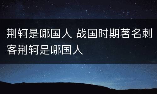荆轲是哪国人 战国时期著名刺客荆轲是哪国人