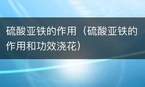 硫酸亚铁的作用（硫酸亚铁的作用和功效浇花）