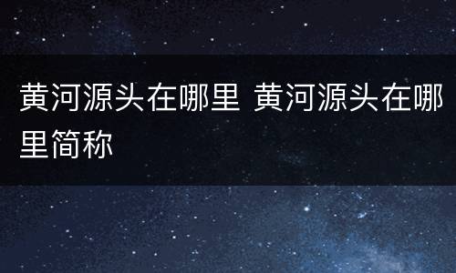 黄河源头在哪里 黄河源头在哪里简称