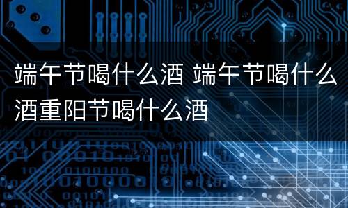 端午节喝什么酒 端午节喝什么酒重阳节喝什么酒