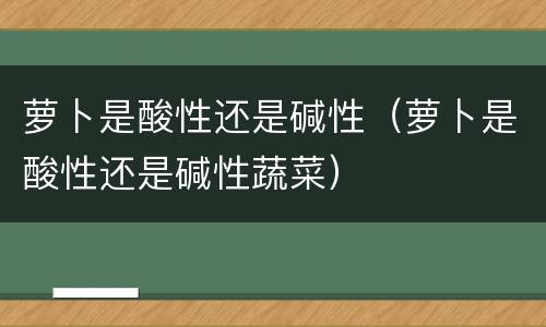 萝卜是酸性还是碱性（萝卜是酸性还是碱性蔬菜）