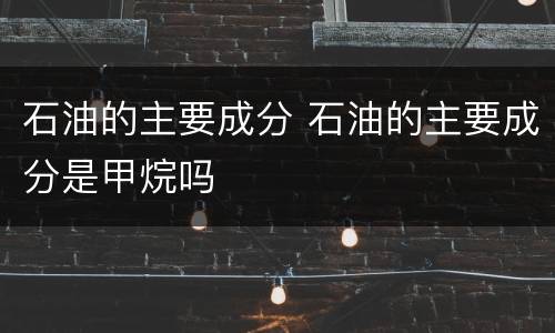 石油的主要成分 石油的主要成分是甲烷吗