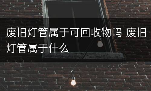 废旧灯管属于可回收物吗 废旧灯管属于什么