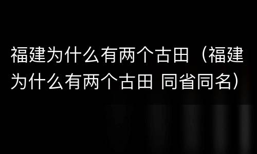 福建为什么有两个古田（福建为什么有两个古田 同省同名）