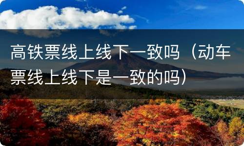 高铁票线上线下一致吗（动车票线上线下是一致的吗）