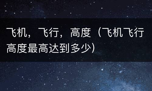 飞机，飞行，高度（飞机飞行高度最高达到多少）