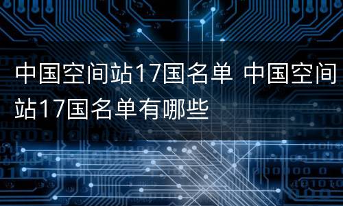 中国空间站17国名单 中国空间站17国名单有哪些