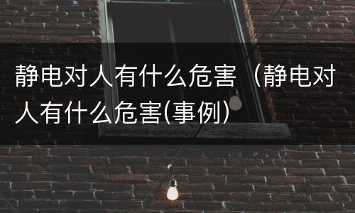 静电对人有什么危害（静电对人有什么危害(事例）