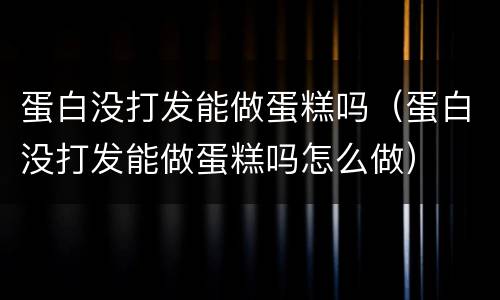 蛋白没打发能做蛋糕吗（蛋白没打发能做蛋糕吗怎么做）