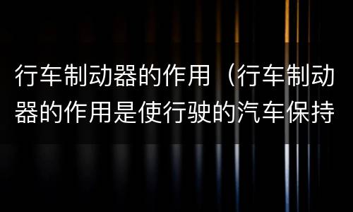 行车制动器的作用（行车制动器的作用是使行驶的汽车保持不动）