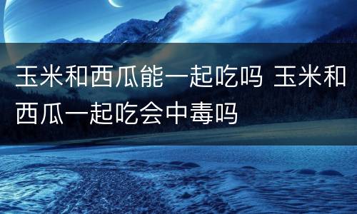 玉米和西瓜能一起吃吗 玉米和西瓜一起吃会中毒吗