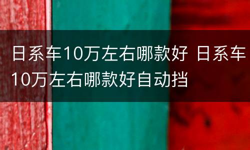 日系车10万左右哪款好 日系车10万左右哪款好自动挡