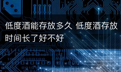 低度酒能存放多久 低度酒存放时间长了好不好