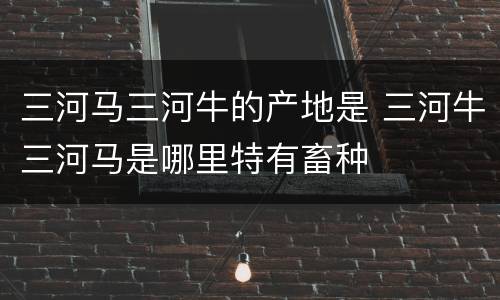 三河马三河牛的产地是 三河牛三河马是哪里特有畜种